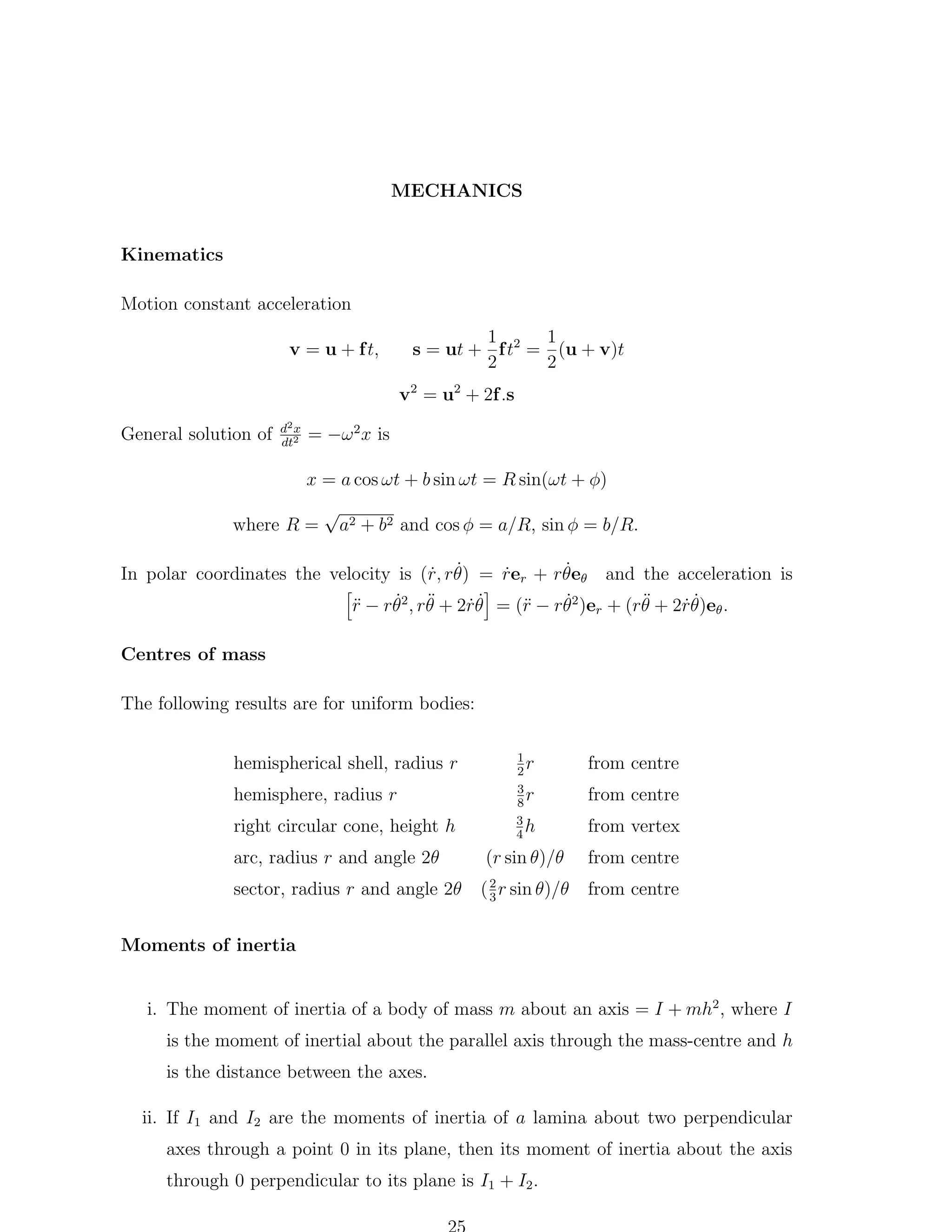 MECHANICS
Kinematics
Motion constant acceleration
v = u + f t,

1
1
s = ut + f t2 = (u + v)t
2
2
v2 = u2 + 2f .s

General solution of

d2 x
dt2

= −ω 2 x is
x = a cos ωt + b sin ωt = R sin(ωt + φ)

where R =

√
a2 + b2 and cos φ = a/R, sin φ = b/R.

˙
In polar coordinates the velocity is (r, rθ) = rer + rθeθ and the acceleration is
˙ ˙
˙
˙
˙ ¨
¨
¨
r
r − rθ2 , rθ + 2rθ = (¨ − rθ2 )er + (rθ + 2rθ)eθ .
˙˙
˙˙
Centres of mass
The following results are for uniform bodies:
hemispherical shell, radius r
hemisphere, radius r
right circular cone, height h
arc, radius r and angle 2θ
sector, radius r and angle 2θ

1
r
2
3
r
8
3
h
4

from vertex

(r sin θ)/θ

from centre

2
( 3 r sin θ)/θ

from centre

from centre
from centre

Moments of inertia
i. The moment of inertia of a body of mass m about an axis = I + mh2 , where I
is the moment of inertial about the parallel axis through the mass-centre and h
is the distance between the axes.
ii. If I1 and I2 are the moments of inertia of a lamina about two perpendicular
axes through a point 0 in its plane, then its moment of inertia about the axis
through 0 perpendicular to its plane is I1 + I2 .

 