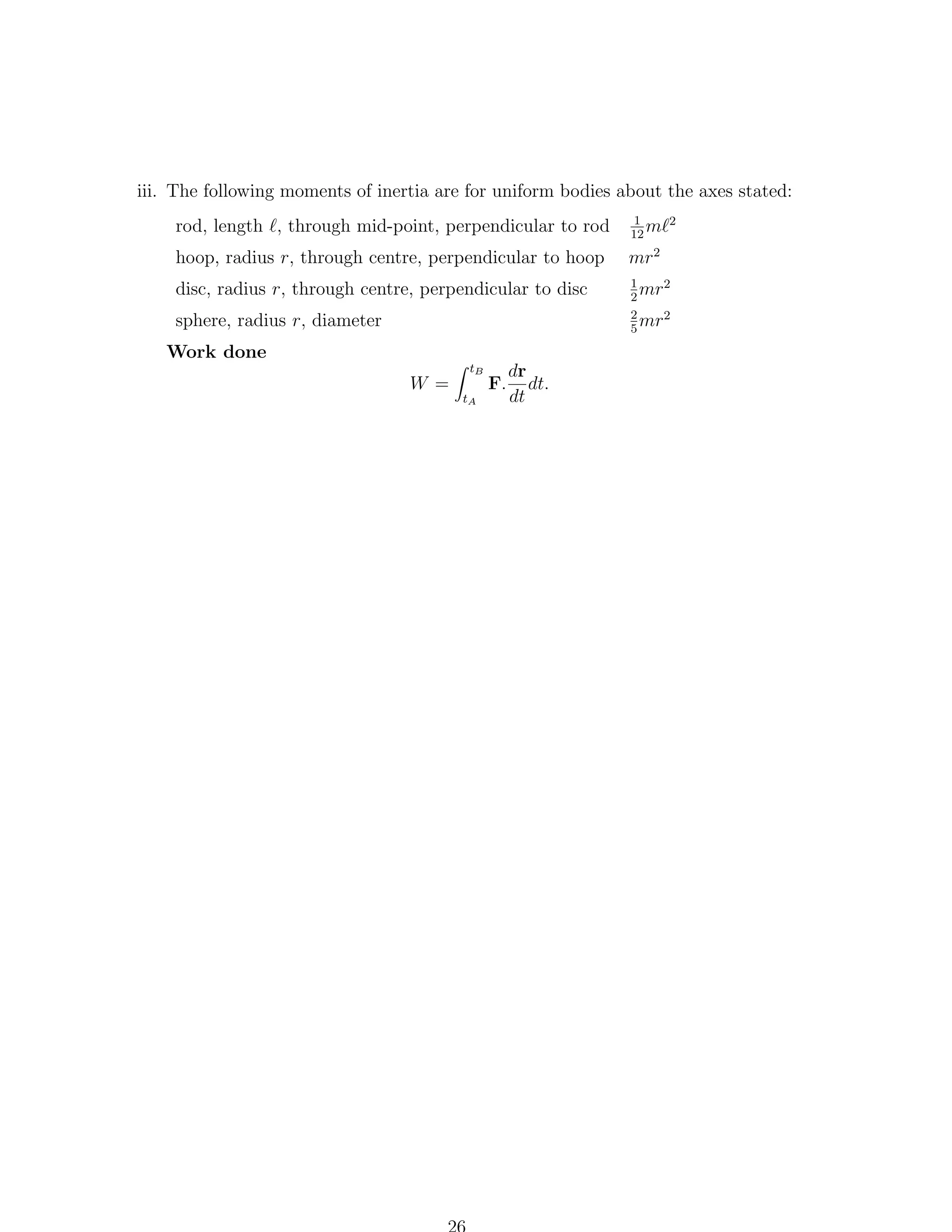 iii. The following moments of inertia are for uniform bodies about the axes stated:
rod, length , through mid-point, perpendicular to rod

1
m 2
12
2

hoop, radius r, through centre, perpendicular to hoop

mr

disc, radius r, through centre, perpendicular to disc

1
mr2
2
2
mr2
5

sphere, radius r, diameter
Work done
W =

tB
tA

F.

dr
dt.
dt

 