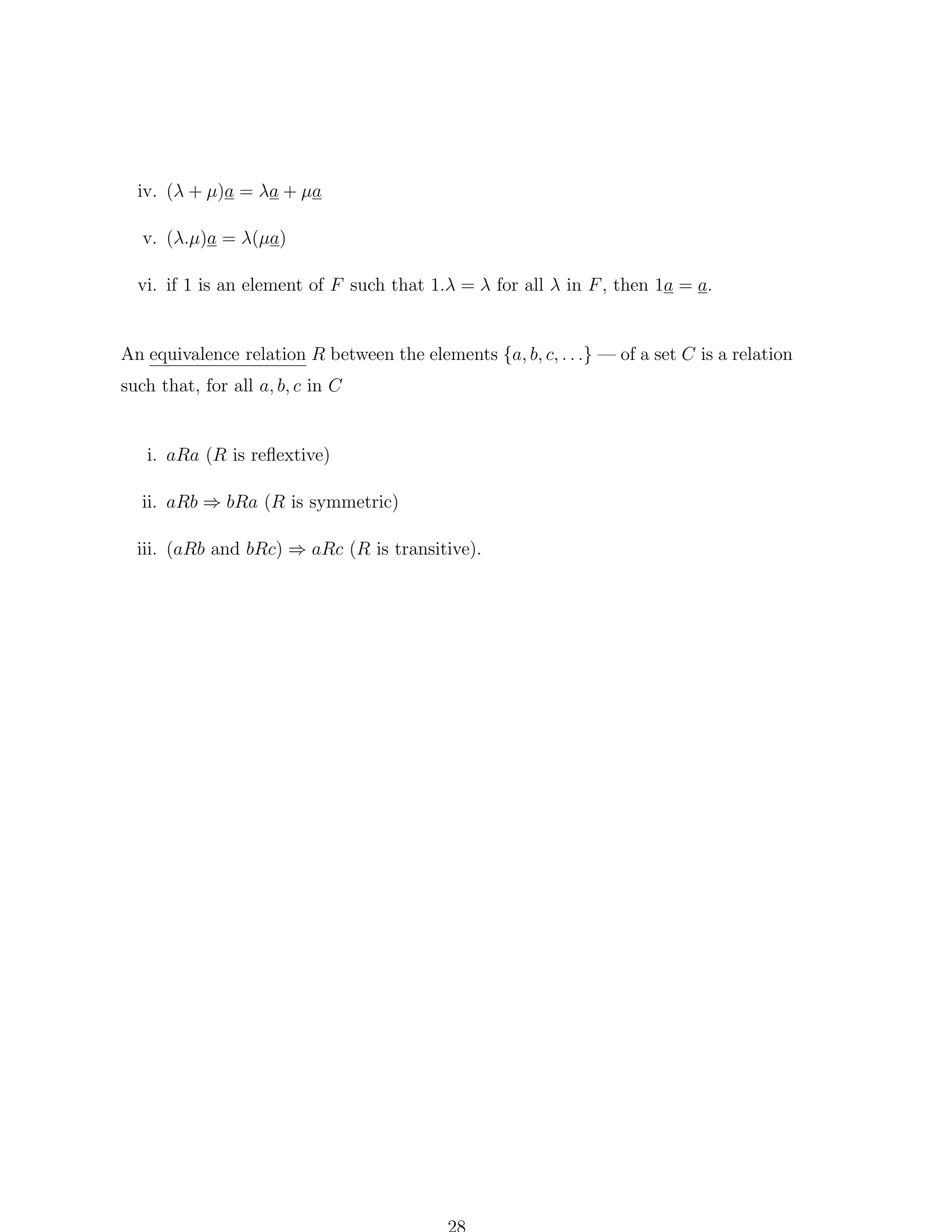 iv. (λ + µ)a = λa + µa
v. (λ.µ)a = λ(µa)
vi. if 1 is an element of F such that 1.λ = λ for all λ in F , then 1a = a.

An equivalence relation R between the elements {a, b, c, . . .} — of a set C is a relation

such that, for all a, b, c in C

i. aRa (R is reﬂextive)
ii. aRb ⇒ bRa (R is symmetric)
iii. (aRb and bRc) ⇒ aRc (R is transitive).

 