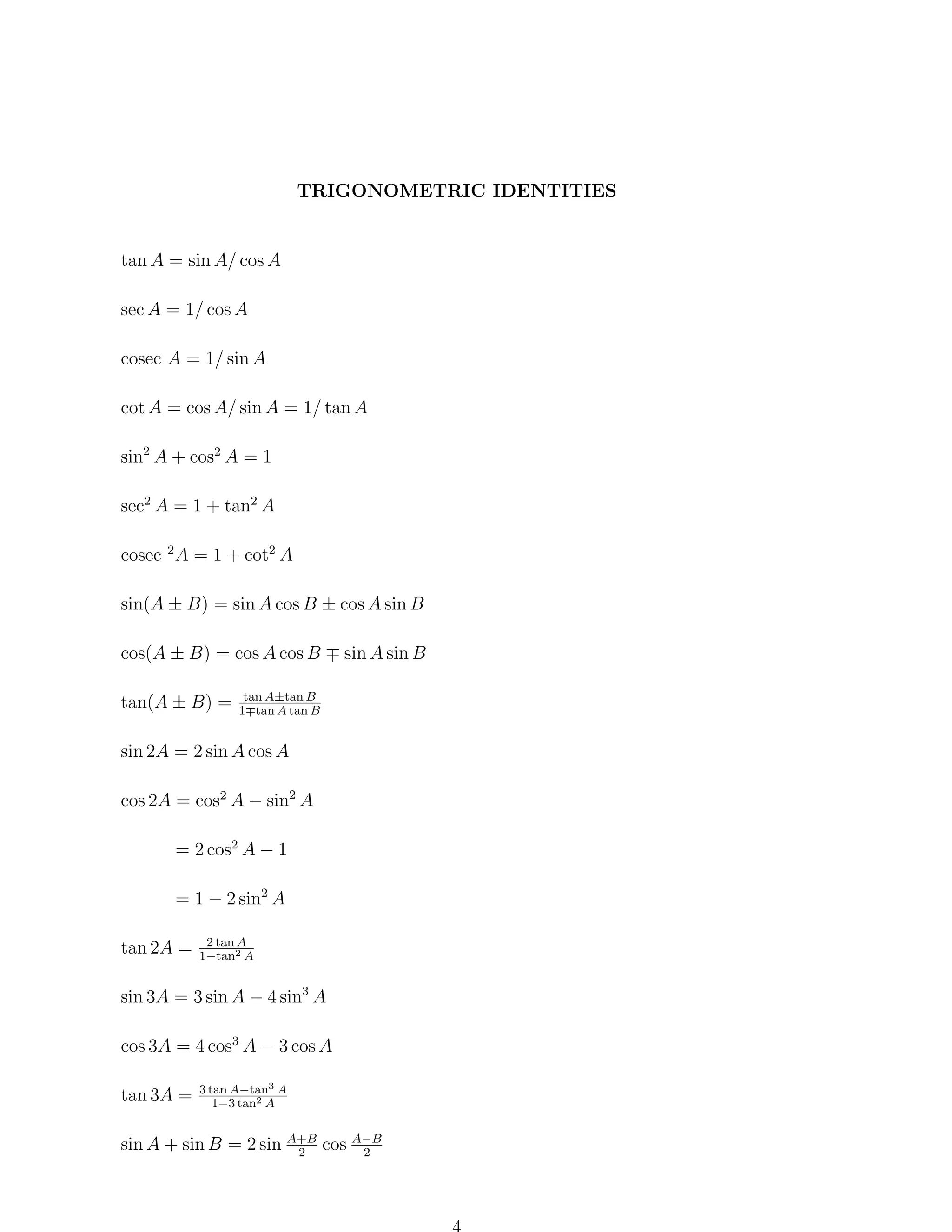 TRIGONOMETRIC IDENTITIES

tan A = sin A/ cos A
sec A = 1/ cos A
cosec A = 1/ sin A
cot A = cos A/ sin A = 1/ tan A
sin2 A + cos2 A = 1
sec2 A = 1 + tan2 A
cosec 2 A = 1 + cot2 A
sin(A ± B) = sin A cos B ± cos A sin B
cos(A ± B) = cos A cos B
tan(A ± B) =

sin A sin B

tan A±tan B
1 tan A tan B

sin 2A = 2 sin A cos A
cos 2A = cos2 A − sin2 A
= 2 cos2 A − 1
= 1 − 2 sin2 A
tan 2A =

2 tan A
1−tan2 A

sin 3A = 3 sin A − 4 sin3 A
cos 3A = 4 cos3 A − 3 cos A
tan 3A =

3 tan A−tan3 A
1−3 tan2 A

sin A + sin B = 2 sin A+B cos A−B
2
2

 