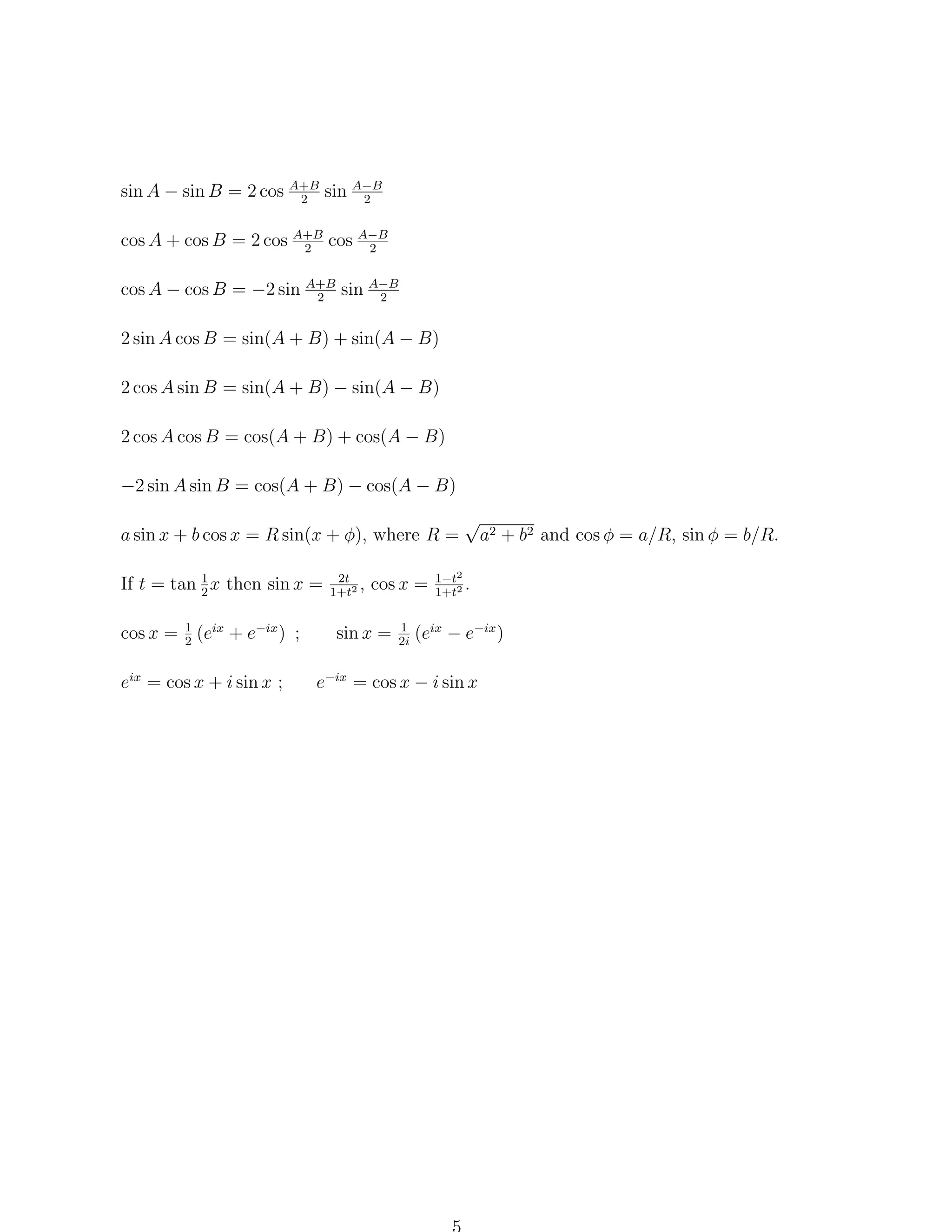 sin A − sin B = 2 cos A+B sin A−B
2
2
cos A + cos B = 2 cos A+B cos A−B
2
2
cos A − cos B = −2 sin A+B sin A−B
2
2
2 sin A cos B = sin(A + B) + sin(A − B)
2 cos A sin B = sin(A + B) − sin(A − B)
2 cos A cos B = cos(A + B) + cos(A − B)
−2 sin A sin B = cos(A + B) − cos(A − B)
a sin x + b cos x = R sin(x + φ), where R =
If t = tan 1 x then sin x =
2
1
cos x = 2 (eix + e−ix ) ;

eix = cos x + i sin x ;

2t
,
1+t2

cos x =

sin x =

1
2i

√

a2 + b2 and cos φ = a/R, sin φ = b/R.

1−t2
.
1+t2

(eix − e−ix )

e−ix = cos x − i sin x

 