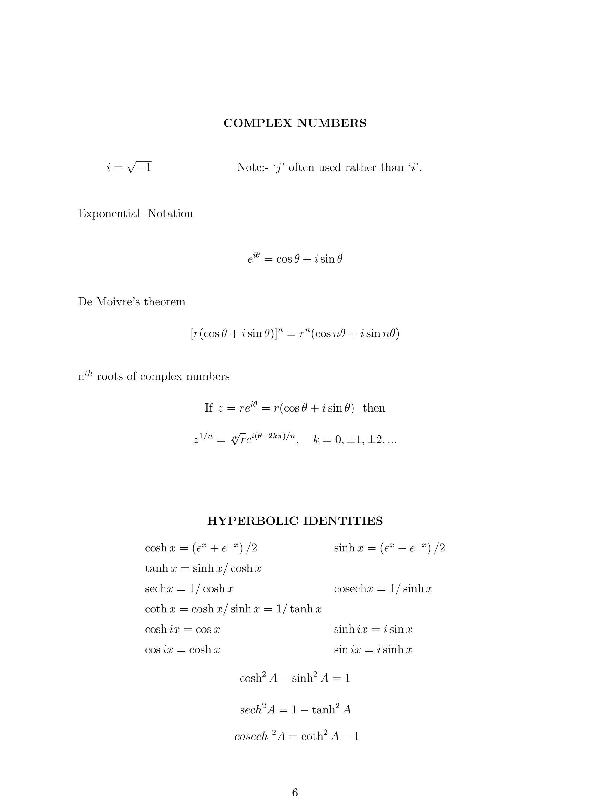 COMPLEX NUMBERS

i=

√
−1

Note:- ‘j’ often used rather than ‘i’.

Exponential Notation

eiθ = cos θ + i sin θ

De Moivre’s theorem
[r(cos θ + i sin θ)]n = rn (cos nθ + i sin nθ)
nth roots of complex numbers
If z = reiθ = r(cos θ + i sin θ) then
z 1/n =

√ i(θ+2kπ)/n
n
re
,

k = 0, ±1, ±2, ...

HYPERBOLIC IDENTITIES
cosh x = (ex + e−x ) /2
tanh x = sinh x/ cosh x
sechx = 1/ cosh x

sinh x = (ex − e−x ) /2
cosechx = 1/ sinh x

coth x = cosh x/ sinh x = 1/ tanh x
cosh ix = cos x

sinh ix = i sin x

cos ix = cosh x

sin ix = i sinh x
cosh2 A − sinh2 A = 1
sech2 A = 1 − tanh2 A
cosech 2 A = coth2 A − 1

 