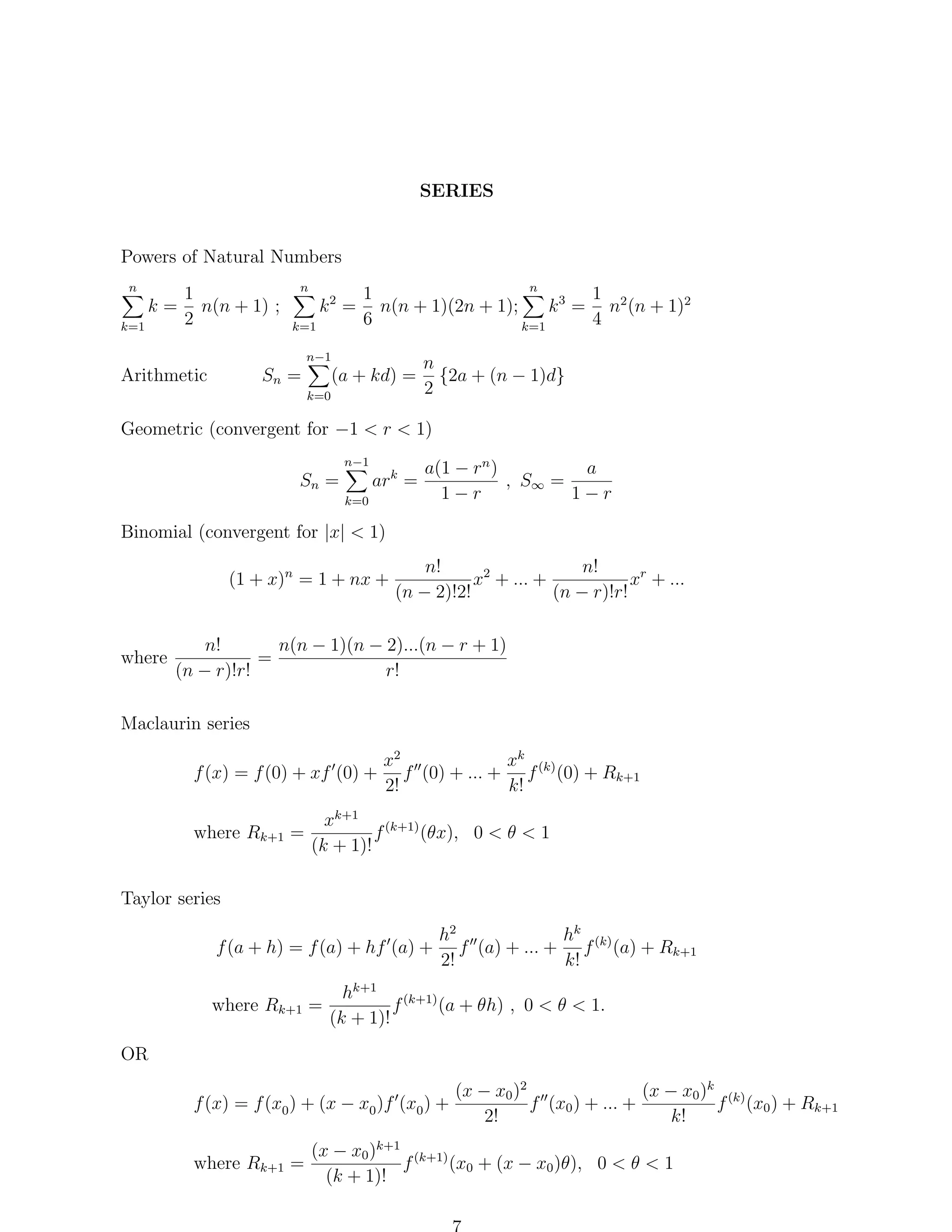 SERIES

Powers of Natural Numbers
n

1
k = n(n + 1) ;
2
k=1

n

n
1
1
k = n(n + 1)(2n + 1);
k 3 = n2 (n + 1)2
6
4
k=1
k=1
2

n−1

Sn =

Arithmetic

(a + kd) =
k=0

n
{2a + (n − 1)d}
2

Geometric (convergent for −1 < r < 1)
n−1

ark =

Sn =
k=0

a(1 − rn )
a
, S∞ =
1−r
1−r

Binomial (convergent for |x| < 1)
(1 + x)n = 1 + nx +

where

n!
n!
x2 + ... +
xr + ...
(n − 2)!2!
(n − r)!r!

n(n − 1)(n − 2)...(n − r + 1)
n!
=
(n − r)!r!
r!

Maclaurin series
xk (k)
x2
f (x) = f (0) + xf (0) + f (0) + ... + f (0) + Rk+1
2!
k!
where Rk+1 =

xk+1 (k+1)
f
(θx), 0 < θ < 1
(k + 1)!

Taylor series
f (a + h) = f (a) + hf (a) +
where Rk+1 =

h2
hk
f (a) + ... + f (k) (a) + Rk+1
2!
k!

hk+1 (k+1)
(a + θh) , 0 < θ < 1.
f
(k + 1)!

OR
f (x) = f (x0 ) + (x − x0 )f (x0 ) +
where Rk+1 =

(x − x0 )2
(x − x0 )k (k)
f (x0 ) + ... +
f (x0 ) + Rk+1
2!
k!

(x − x0 )k+1 (k+1)
(x0 + (x − x0 )θ), 0 < θ < 1
f
(k + 1)!

 