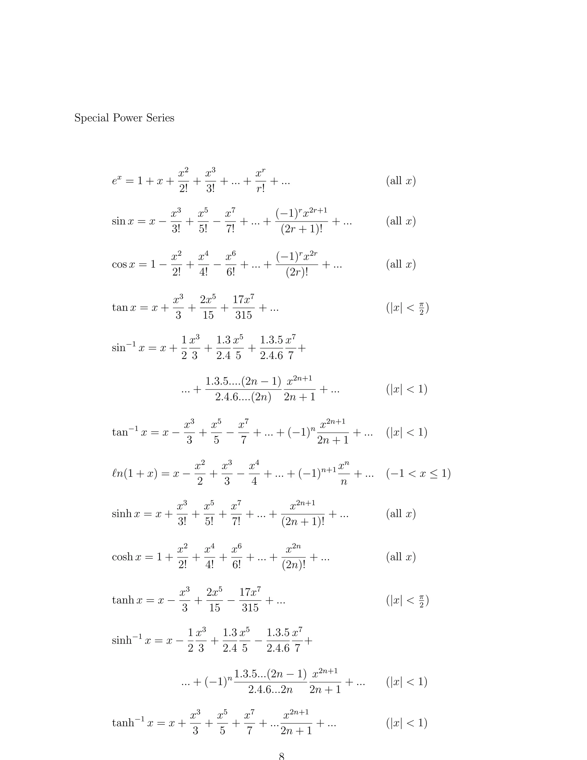 Special Power Series

x2 x3
xr
+ ...
+
+ ... +
2!
3!
r!

ex = 1 + x +

(all x)

sin x = x −

x3 x5 x7
(−1)r x2r+1
+
−
+ ... +
+ ...
3!
5!
7!
(2r + 1)!

(all x)

cos x = 1 −

(−1)r x2r
x2 x4 x6
+
−
+ ... +
+ ...
2!
4!
6!
(2r)!

(all x)

tan x = x +

x3 2x5 17x7
+
+
+ ...
3
15
315

(|x| < π )
2

1 x3 1.3 x5 1.3.5 x7
+
+
+
2 3
2.4 5
2.4.6 7

sin−1 x = x +

... +

tan−1 x = x −

1.3.5....(2n − 1) x2n+1
+ ...
2.4.6....(2n) 2n + 1

x2n+1
x3 x5 x7
+
−
+ ... + (−1)n
+ ...
3
5
7
2n + 1

n(1 + x) = x −

(|x| < 1)

(|x| < 1)

xn
x2 x3 x4
+
−
+ ... + (−1)n+1 + ... (−1 < x ≤ 1)
2
3
4
n

sinh x = x +

x3 x5 x7
x2n+1
+
+
+ ... +
+ ...
3!
5!
7!
(2n + 1)!

(all x)

cosh x = 1 +

x2 x4 x6
x2n
+
+
+ ... +
+ ...
2!
4!
6!
(2n)!

(all x)

tanh x = x −

x3 2x5 17x7
+
−
+ ...
3
15
315

(|x| < π )
2

sinh−1 x = x −

1 x3 1.3 x5 1.3.5 x7
+
−
+
2 3
2.4 5
2.4.6 7

... + (−1)n
tanh−1 x = x +

1.3.5...(2n − 1) x2n+1
+ ...
2.4.6...2n 2n + 1

x2n+1
x3 x5 x7
+
+
+ ...
+ ...
3
5
7
2n + 1

(|x| < 1)

(|x| < 1)

 