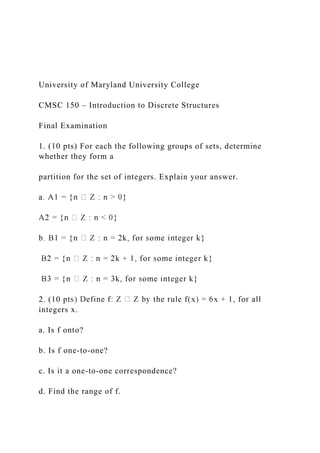 University of Maryland University College
CMSC 150 – Introduction to Discrete Structures
Final Examination
1. (10 pts) For each the following groups of sets, determine
whether they form a
partition for the set of integers. Explain your answer.
2. (10 p
integers x.
a. Is f onto?
b. Is f one-to-one?
c. Is it a one-to-one correspondence?
d. Find the range of f.
 