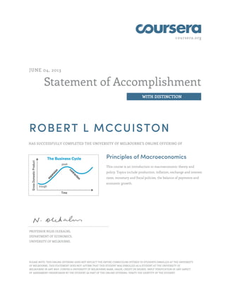 coursera.org
Statement of Accomplishment
WITH DISTINCTION
JUNE 04, 2013
ROBERT L MCCUISTON
HAS SUCCESSFULLY COMPLETED THE UNIVERSITY OF MELBOURNE'S ONLINE OFFERING OF
Principles of Macroeconomics
This course is an introduction to macroeconomic theory and
policy. Topics include production, inflation, exchange and interest
rates, monetary and fiscal policies, the balance of payments and
economic growth.
PROFESSOR NILSS OLEKALNS,
DEPARTMENT OF ECONOMICS,
UNIVERSITY OF MELBOURNE.
PLEASE NOTE: THIS ONLINE OFFERING DOES NOT REFLECT THE ENTIRE CURRICULUM OFFERED TO STUDENTS ENROLLED AT THE UNIVERSITY
OF MELBOURNE. THIS STATEMENT DOES NOT: AFFIRM THAT THIS STUDENT WAS ENROLLED AS A STUDENT AT THE UNIVERSITY OF
MELBOURNE IN ANY WAY. CONFER A UNIVERSITY OF MELBOURNE MARK, GRADE, CREDIT OR DEGREE. IMPLY VERIFICATION OF ANY ASPECT
OF ASSESSMENT UNDERTAKEN BY THE STUDENT AS PART OF THE ONLINE OFFERING. VERIFY THE IDENTITY OF THE STUDENT.
 