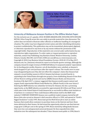 University of Melbourne Amazon Position in The Offline Market Paper
For the exclusive use of s. gaudar, 2018. W18088 AMAZON.COM: EVOLVING INTO OFFLINE
RETAIL1 Won-Yong Oh wrote this case solely to provide material for class discussion. The
author does not intend to illustrate either effective or ineffective handling of a managerial
situation. The author may have disguised certain names and other identifying information
to protect confidentiality. This publication may not be transmitted, photocopied, digitized,
or otherwise reproduced in any form or by any means without the permission of the
copyright holder. Reproduction of this material is not covered under authorization by any
reproduction rights organization. To order copies or request permission to reproduce
materials, contact Ivey Publishing, Ivey Business School, Western University, London,
Ontario, Canada, N6G 0N1; (t) 519.661.3208; (e) cases@ivey.ca; www.iveycases.com.
Copyright © 2018, Ivey Business School Foundation Version: 2018-02-15 In May 2017,
Amazon.com, Inc. (Amazon) released its report on its fourth-quarter earnings. Although the
company missed its target revenue of US$44.68 billion,2 it surpassed analysts’ expectations
for its fourthquarter profits. However, not all shareholders were satisfied, as Amazon’s
stock dropped 4.5 per cent just hours after the report’s release. The results were in some
ways disappointing because they did not reflect the company’s claims that Amazon had
enjoyed a record holiday season in 2016.3 Amazon had always invested heavily in
expanding in the United States through new projects, from establishing Amazon Prime Now
(Prime Now) to setting up brick-and-mortar (B&M) Amazon Books and Amazon Go
locations.4 By April 2017, a rumour suggested that Amazon would acquire natural and
organic foods supermarket Whole Foods Market Inc. (Whole Foods) in the near future.5
Entering the B&M industry was unfamiliar territory for Amazon, but also a promising
opportunity, as the B&M industry accounted for approximately $4 trillion and 90 per cent of
retail sales in the United States.6 Could Amazon be as successful in offline retail markets as
it had been in e-commerce? How could Amazon differentiate itself in the B&M retail
industry? COMPANY OVERVIEW Amazon was a publicly traded company started by Jeff
Bezos (who also served as Amazon’s chief executive officer) in 1994, and opened as “Earth’s
biggest bookstore” in July 1995. Bezos had quit his Wall Street job to start an online
business that would allow customers to purchase items on the Internet and have those
items delivered to their homes. He had seized the opportunity when he saw that Internet
usage grew 2,300 per cent in the spring of 1994. Bezos started by selling books because
they were low cost and generated universal demand. He then expanded into other
industries over the subsequent two decades.7 Since Amazon went public in 1998, Bezos’s
 