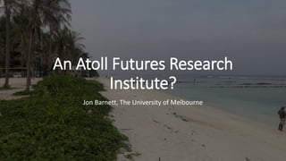 An Atoll Futures Research
Institute?
Jon Barnett, The University of Melbourne
 