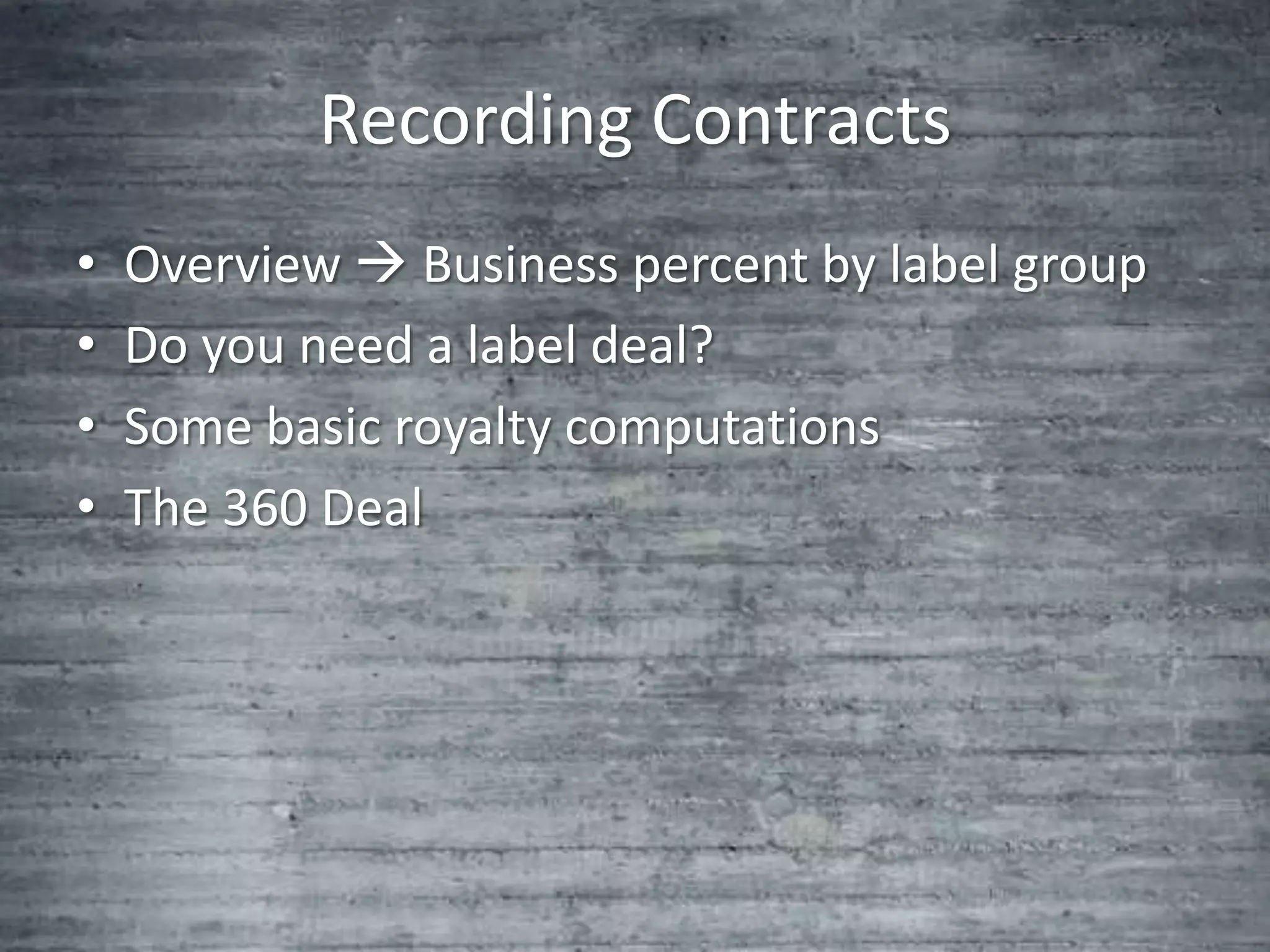 Recording Contracts
•   Overview  Business percent by label group
•   Do you need a label deal?
•   Some basic royalty computations
•   The 360 Deal
 