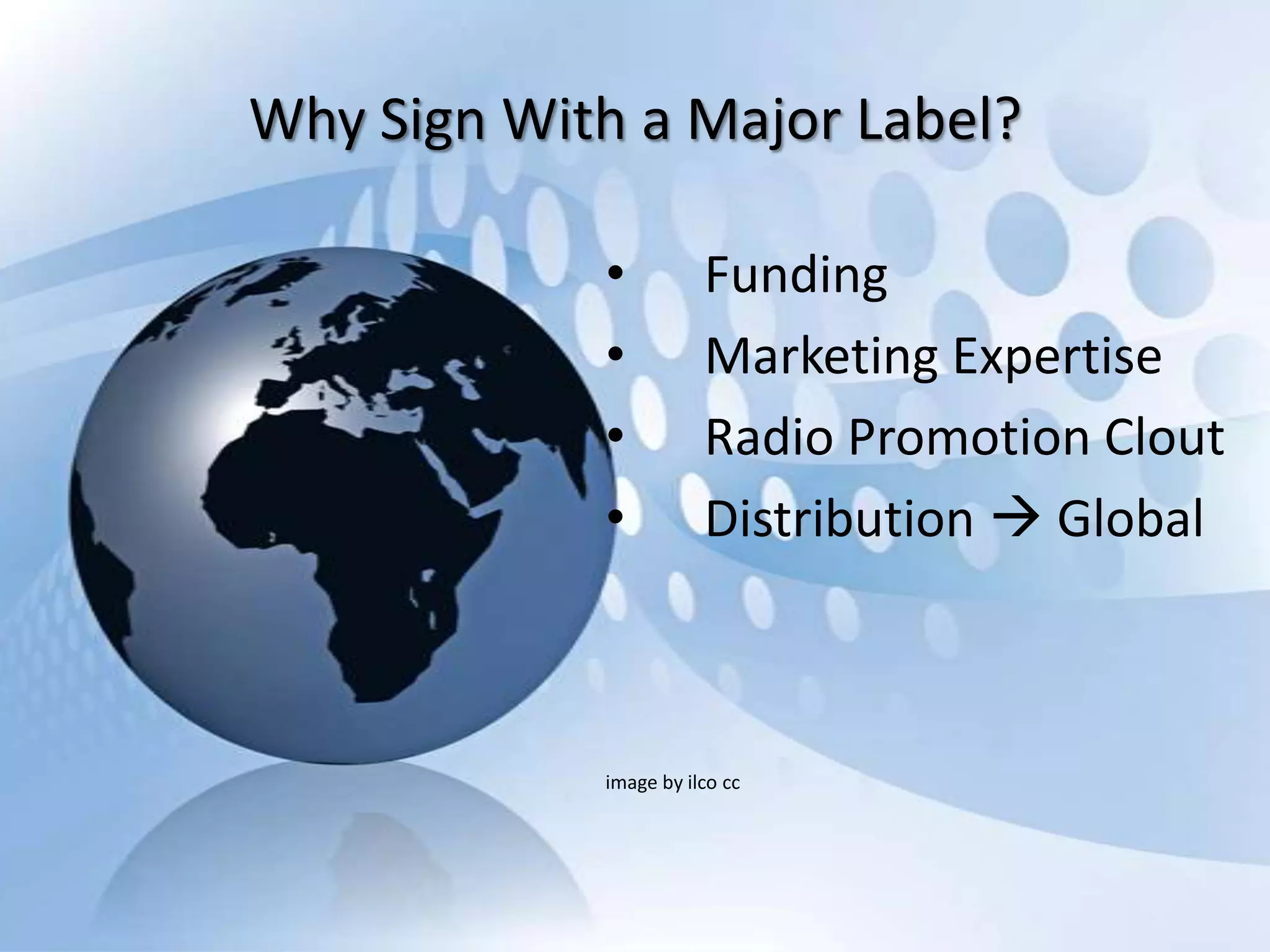 Why Sign With a Major Label?

            •          Funding
            •          Marketing Expertise
            •          Radio Promotion Clout
            •          Distribution  Global



            image by ilco cc
 