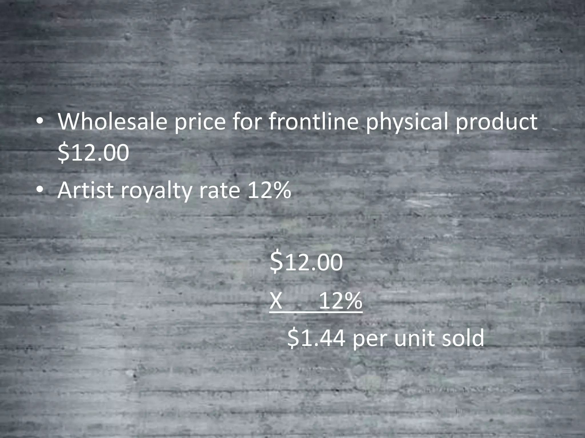 • Wholesale price for frontline physical product
  $12.00
• Artist royalty rate 12%

                      $12.00
                      X      12%
                          $1.44 per unit sold
 