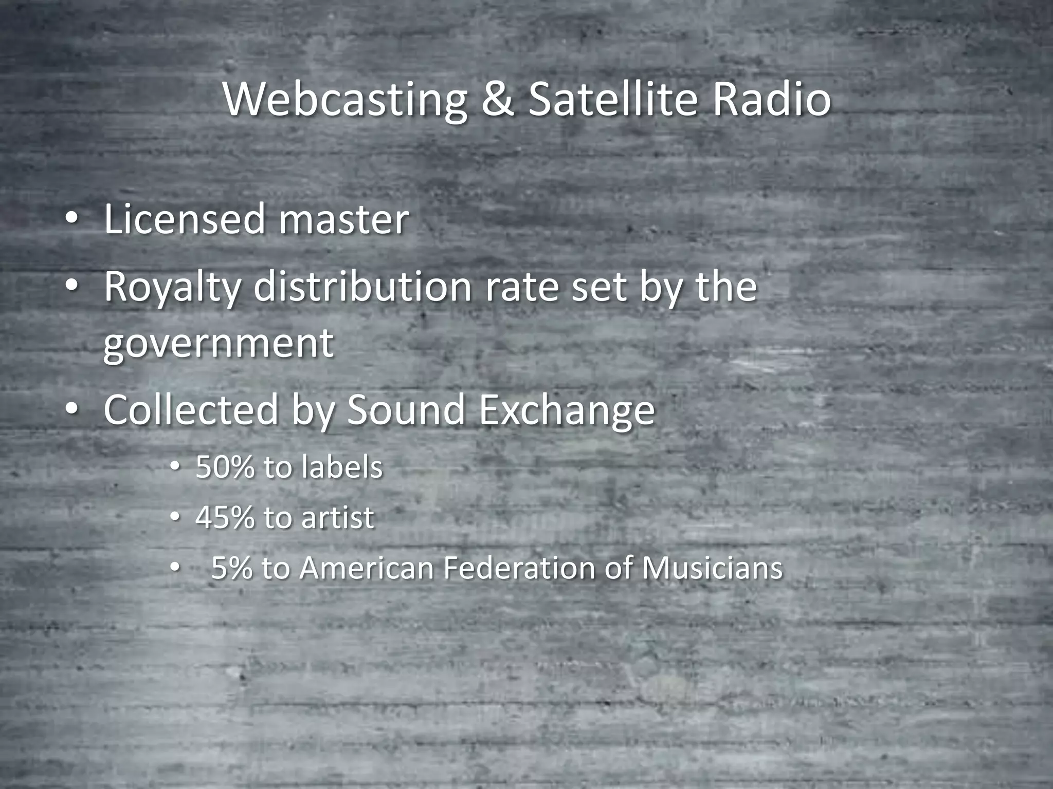 Webcasting & Satellite Radio

• Licensed master
• Royalty distribution rate set by the
  government
• Collected by Sound Exchange
     • 50% to labels
     • 45% to artist
     • 5% to American Federation of Musicians
 