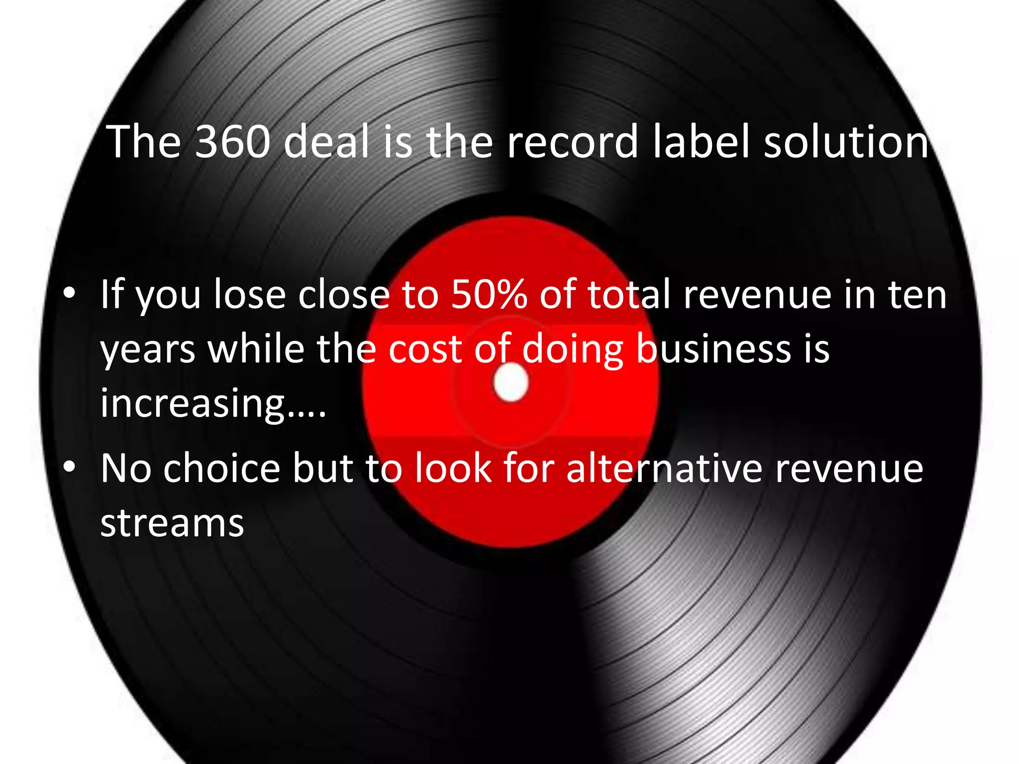 The 360 deal is the record label solution

• If you lose close to 50% of total revenue in ten
  years while the cost of doing business is
  increasing….
• No choice but to look for alternative revenue
  streams
 