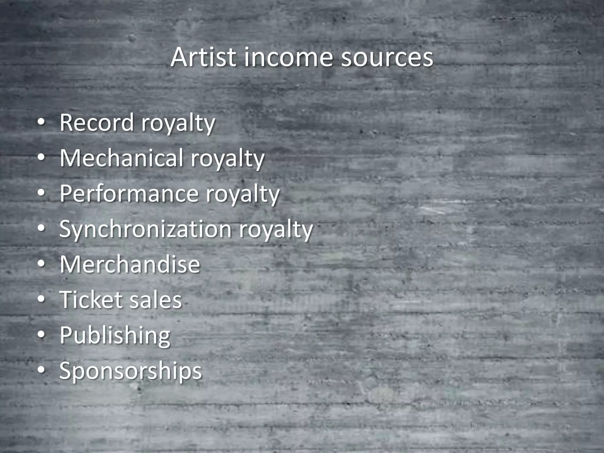 Artist income sources

•   Record royalty
•   Mechanical royalty
•   Performance royalty
•   Synchronization royalty
•   Merchandise
•   Ticket sales
•   Publishing
•   Sponsorships
 