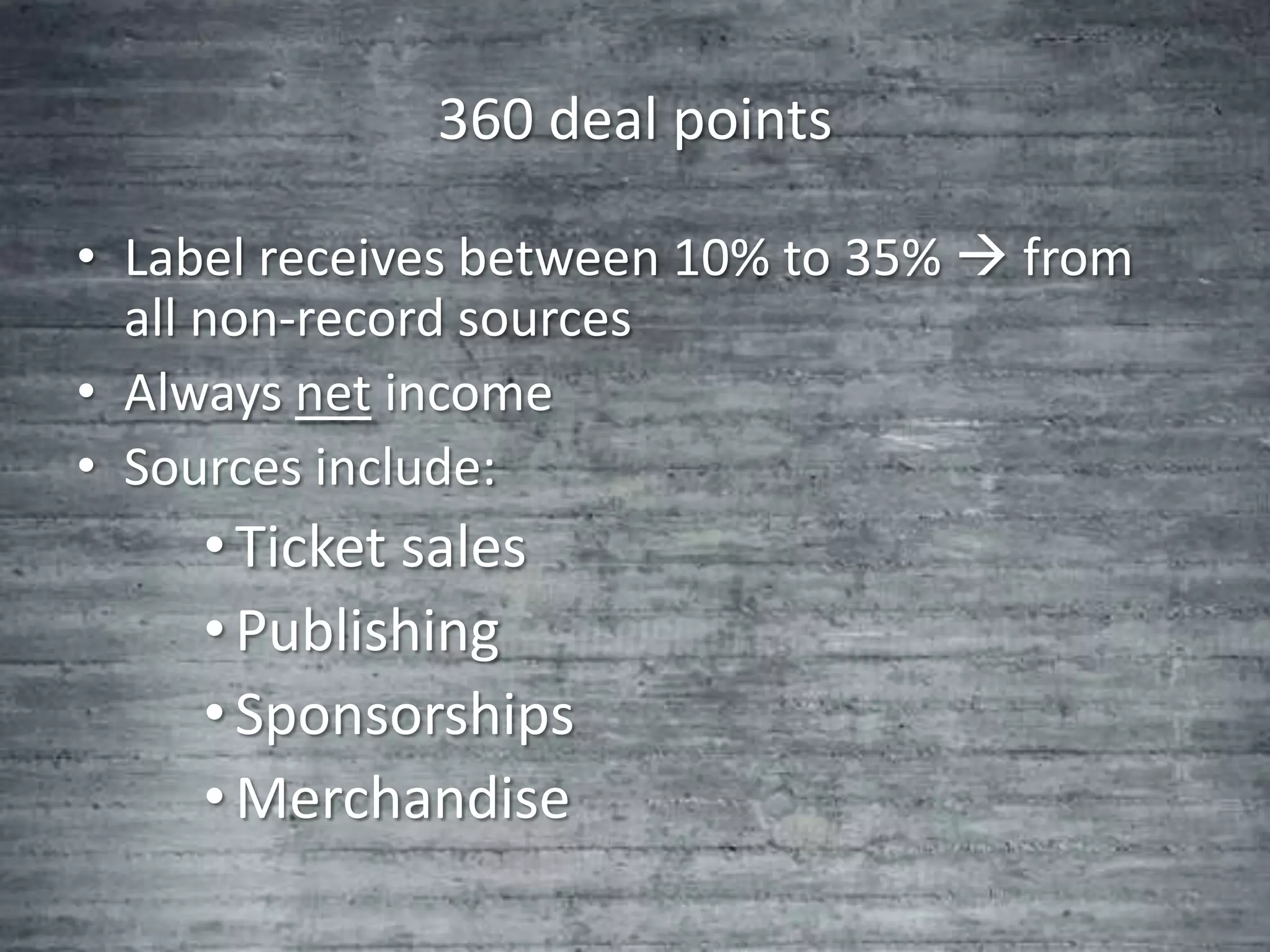 360 deal points

• Label receives between 10% to 35%  from
  all non-record sources
• Always net income
• Sources include:
     • Ticket sales
     • Publishing
     • Sponsorships
     • Merchandise
 