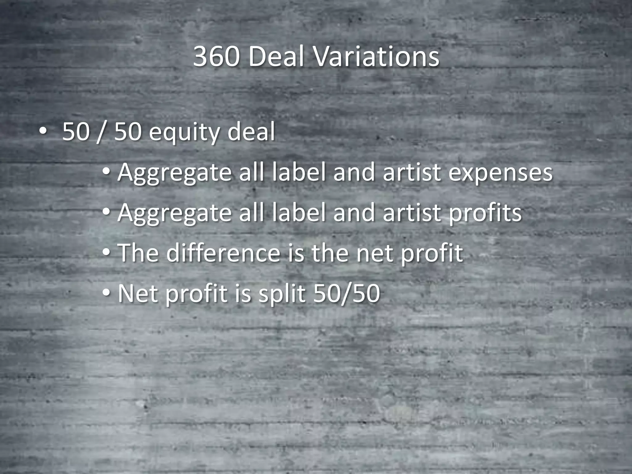 360 Deal Variations

• 50 / 50 equity deal
     • Aggregate all label and artist expenses
     • Aggregate all label and artist profits
     • The difference is the net profit
     • Net profit is split 50/50
 