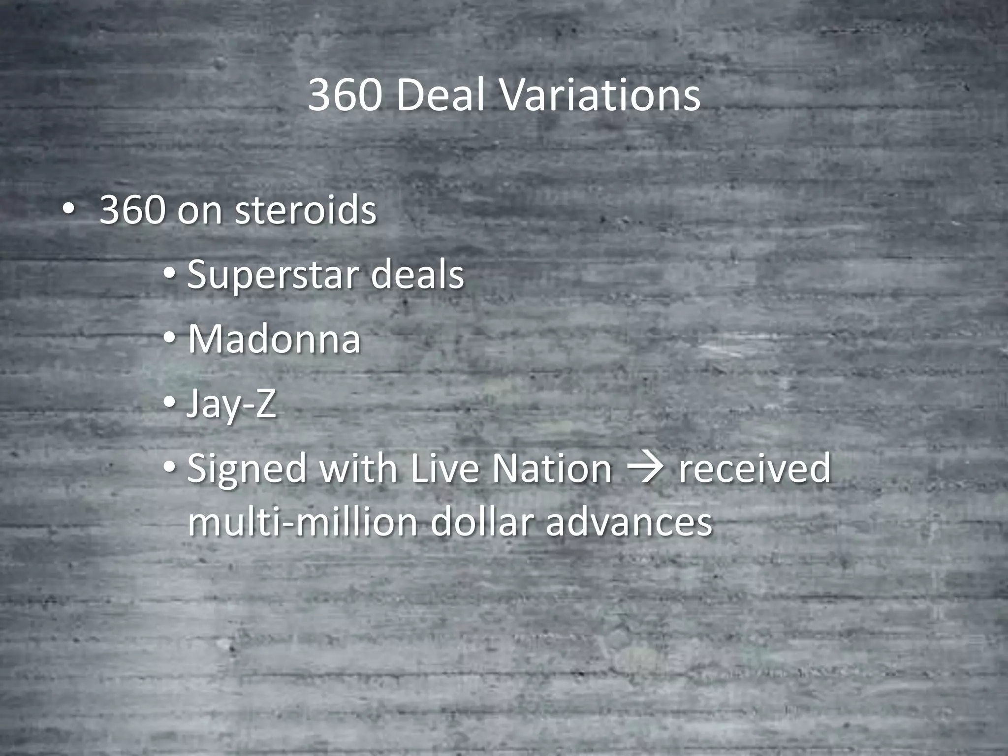 360 Deal Variations

• 360 on steroids
     • Superstar deals
     • Madonna
     • Jay-Z
     • Signed with Live Nation  received
       multi-million dollar advances
 