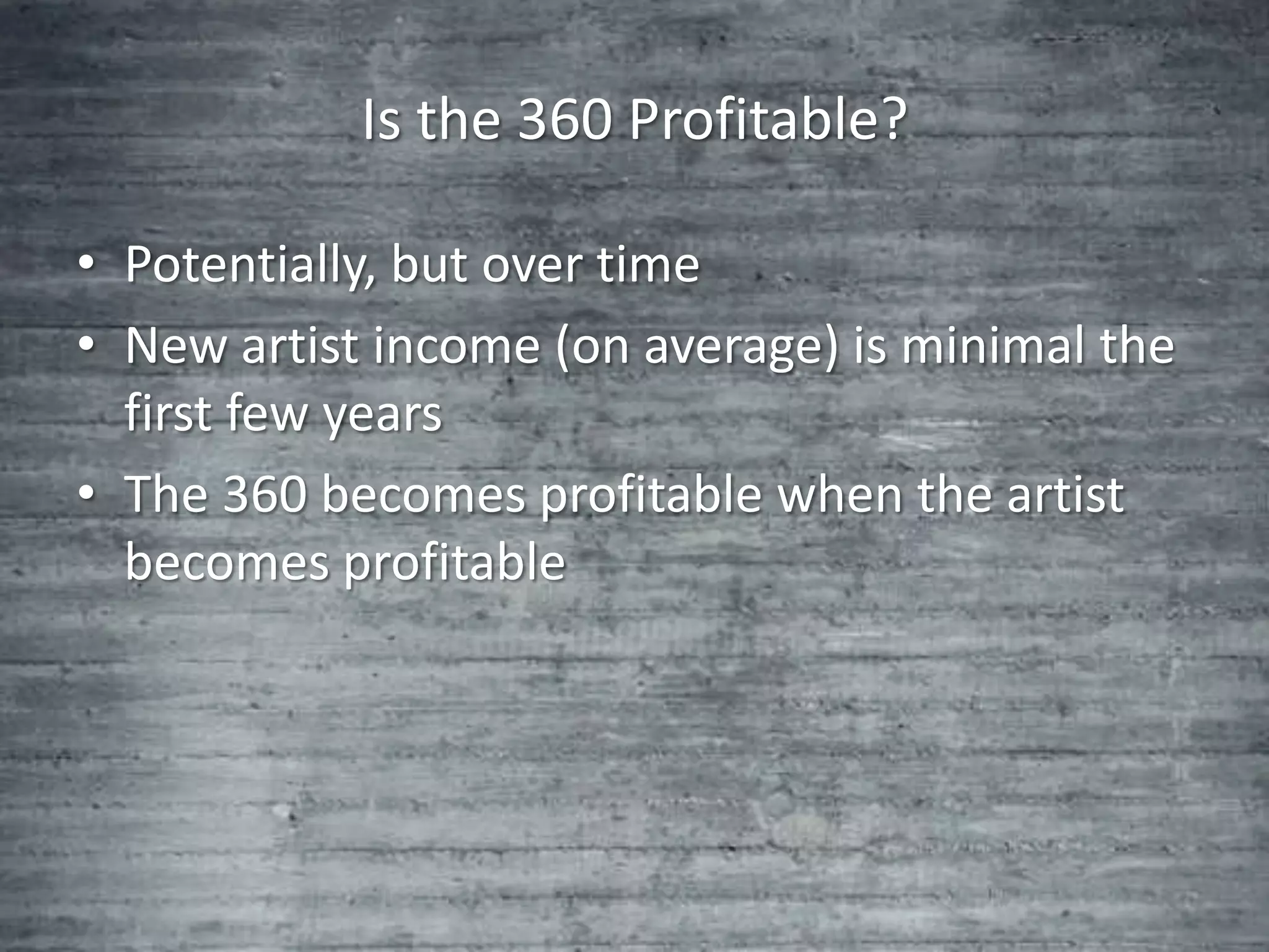 Is the 360 Profitable?

• Potentially, but over time
• New artist income (on average) is minimal the
  first few years
• The 360 becomes profitable when the artist
  becomes profitable
 