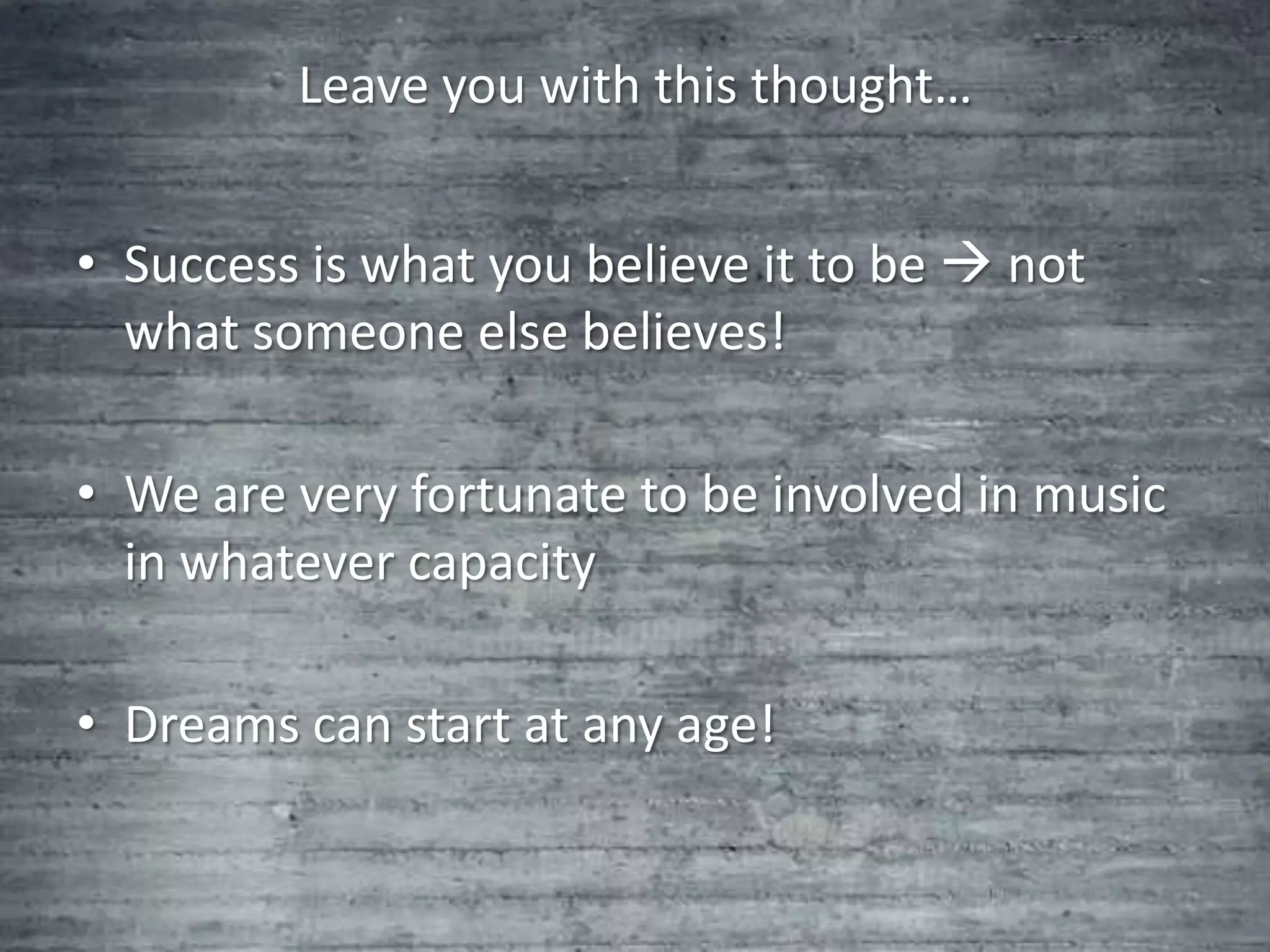 Leave you with this thought…


• Success is what you believe it to be  not
  what someone else believes!

• We are very fortunate to be involved in music
  in whatever capacity

• Dreams can start at any age!
 