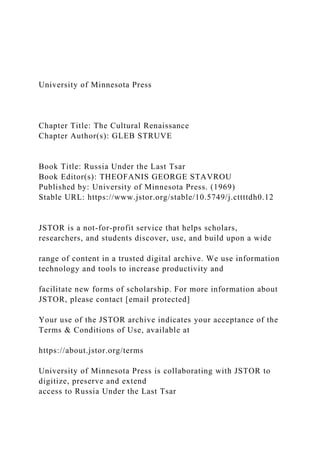 University of Minnesota Press
Chapter Title: The Cultural Renaissance
Chapter Author(s): GLEB STRUVE
Book Title: Russia Under the Last Tsar
Book Editor(s): THEOFANIS GEORGE STAVROU
Published by: University of Minnesota Press. (1969)
Stable URL: https://www.jstor.org/stable/10.5749/j.cttttdh0.12
JSTOR is a not-for-profit service that helps scholars,
researchers, and students discover, use, and build upon a wide
range of content in a trusted digital archive. We use information
technology and tools to increase productivity and
facilitate new forms of scholarship. For more information about
JSTOR, please contact [email protected]
Your use of the JSTOR archive indicates your acceptance of the
Terms & Conditions of Use, available at
https://about.jstor.org/terms
University of Minnesota Press is collaborating with JSTOR to
digitize, preserve and extend
access to Russia Under the Last Tsar
 