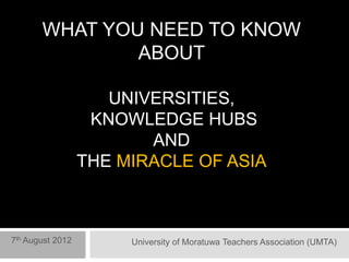 WHAT YOU NEED TO KNOW
               ABOUT

                     UNIVERSITIES,
                   KNOWLEDGE HUBS
                         AND
                  THE MIRACLE OF ASIA



7th August 2012        University of Moratuwa Teachers Association (UMTA)
 