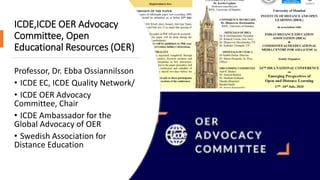 ICDE,ICDE OER Advocacy
Committee, Open
Educational Resources (OER)
Professor, Dr. Ebba Ossiannilsson
• ICDE EC, ICDE Quality Network/
• ICDE OER Advocacy
Committee, Chair
• ICDE Ambassador for the
Global Advocacy of OER
• Swedish Association for
Distance Education
 
