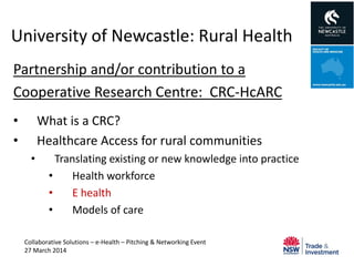 University of Newcastle: Rural Health
Partnership and/or contribution to a
Cooperative Research Centre: CRC-HcARC
• What is a CRC?
• Healthcare Access for rural communities
• Translating existing or new knowledge into practice
• Health workforce
• E health
• Models of care
Collaborative Solutions – e-Health – Pitching & Networking Event
27 March 2014
 
