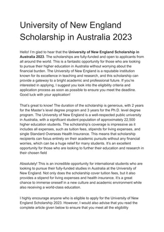 University of New England
Scholarship in Australia 2023
Hello! I’m glad to hear that the University of New England Scholarship in
Australia 2023. The scholarships are fully-funded and open to applicants from
all around the world. This is a fantastic opportunity for those who are looking
to pursue their higher education in Australia without worrying about the
financial burden. The University of New England is a reputable institution
known for its excellence in teaching and research, and this scholarship can
provide a gateway to a bright academic and professional future. If you’re
interested in applying, I suggest you look into the eligibility criteria and
application process as soon as possible to ensure you meet the deadline.
Good luck with your application!
That’s great to know! The duration of the scholarship is generous, with 2 years
for the Master’s level degree program and 3 years for the Ph.D. level degree
program. The University of New England is a well-respected public university
in Australia, with a significant student population of approximately 22,500
higher education students. The scholarship’s coverage is impressive as it
includes all expenses, such as tuition fees, stipends for living expenses, and
single Standard Overseas Health Insurance. This means that scholarship
recipients can focus entirely on their academic pursuits without any financial
worries, which can be a huge relief for many students. It’s an excellent
opportunity for those who are looking to further their education and research in
their chosen field
Absolutely! This is an incredible opportunity for international students who are
looking to pursue their fully-funded studies in Australia at the University of
New England. Not only does the scholarship cover tuition fees, but it also
provides a stipend for living expenses and health insurance. It’s a great
chance to immerse oneself in a new culture and academic environment while
also receiving a world-class education.
I highly encourage anyone who is eligible to apply for the University of New
England Scholarship 2023. However, I would also advise that you read the
complete article given below to ensure that you meet all the eligibility
 