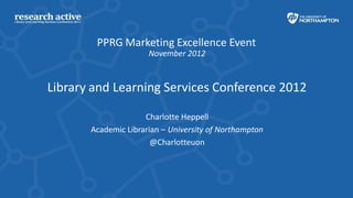 PPRG Marketing Excellence Event
                      November 2012



Library and Learning Services Conference 2012

                     Charlotte Heppell
       Academic Librarian – University of Northampton
                       @Charlotteuon
 