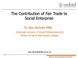The Contribution of Fair Trade to Social Enterprise Dr Alex Nicholls MBA University Lecturer in Social Entrepreneurship Fellow of Harris Manchester College Alex.Nicholls@sbs.ox.ac.uk 