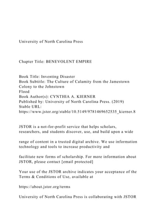 University of North Carolina Press
Chapter Title: BENEVOLENT EMPIRE
Book Title: Inventing Disaster
Book Subtitle: The Culture of Calamity from the Jamestown
Colony to the Johnstown
Flood
Book Author(s): CYNTHIA A. KIERNER
Published by: University of North Carolina Press. (2019)
Stable URL:
https://www.jstor.org/stable/10.5149/9781469652535_kierner.8
JSTOR is a not-for-profit service that helps scholars,
researchers, and students discover, use, and build upon a wide
range of content in a trusted digital archive. We use information
technology and tools to increase productivity and
facilitate new forms of scholarship. For more information about
JSTOR, please contact [email protected]
Your use of the JSTOR archive indicates your acceptance of the
Terms & Conditions of Use, available at
https://about.jstor.org/terms
University of North Carolina Press is collaborating with JSTOR
 