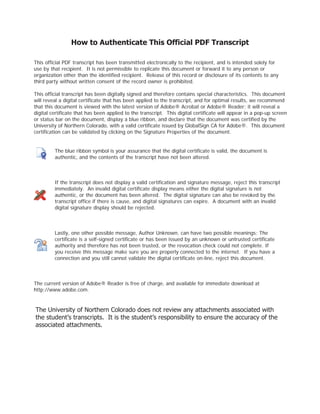 How to Authenticate This Official PDF Transcript
This official PDF transcript has been transmitted electronically to the recipient, and is intended solely for
use by that recipient. It is not permissible to replicate this document or forward it to any person or
organization other than the identified recipient. Release of this record or disclosure of its contents to any
third party without written consent of the record owner is prohibited.
This official transcript has been digitally signed and therefore contains special characteristics. This document
will reveal a digital certificate that has been applied to the transcript, and for optimal results, we recommend
that this document is viewed with the latest version of Adobe® Acrobat or Adobe® Reader; it will reveal a
digital certificate that has been applied to the transcript. This digital certificate will appear in a pop-up screen
or status bar on the document, display a blue ribbon, and declare that the document was certified by the
University of Northern Colorado, with a valid certificate issued by GlobalSign CA for Adobe®. This document
certification can be validated by clicking on the Signature Properties of the document.
The blue ribbon symbol is your assurance that the digital certificate is valid, the document is
authentic, and the contents of the transcript have not been altered.
If the transcript does not display a valid certification and signature message, reject this transcript
immediately. An invalid digital certificate display means either the digital signature is not
authentic, or the document has been altered. The digital signature can also be revoked by the
transcript office if there is cause, and digital signatures can expire. A document with an invalid
digital signature display should be rejected.
Lastly, one other possible message, Author Unknown, can have two possible meanings: The
certificate is a self-signed certificate or has been issued by an unknown or untrusted certificate
authority and therefore has not been trusted, or the revocation check could not complete. If
you receive this message make sure you are properly connected to the internet. If you have a
connection and you still cannot validate the digital certificate on-line, reject this document.
The current version of Adobe® Reader is free of charge, and available for immediate download at
http://www.adobe.com.
-
CopyofOfficialTranscript
-
 