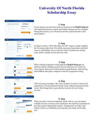 University Of North Florida
Scholarship Essay
1. Step
To get started, you must first create an account on site HelpWriting.net.
The registration process is quick and simple, taking just a few moments.
During this process, you will need to provide a password and a valid
email address.
2. Step
In order to create a "Write My Paper For Me" request, simply complete
the 10-minute order form. Provide the necessary instructions, preferred
sources, and deadline. If you want the writer to imitate your writing
style, attach a sample of your previous work.
3. Step
When seeking assignment writing help fromHelpWriting.net, our
platform utilizes a bidding system. Review bids from our writers for
your request, choose one of them based on qualifications, order history,
and feedback, then place a deposit to start the assignment writing.
4. Step
After receiving your paper, take a few moments to ensure it meets your
expectations. If you're pleased with the result, authorize payment for the
writer. Don't forget that we provide free revisions for our writing
services.
5. Step
When you opt to write an assignment online with us, you can request
multiple revisions to ensure your satisfaction. We stand by our promise to
provide original, high-quality content - if plagiarized, we offer a full
refund. Choose us confidently, knowing that your needs will be fully
met.
University Of North Florida Scholarship Essay University Of North Florida Scholarship Essay
 