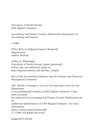 University of North Florida
UNF Digital Commons
Accounting and Finance Faculty Publications Department of
Accounting and Finance
1-2006
CPAs' Role in Fighting Fraud in Nonprofit
Organization
Andrea McNeal
Jeffrey E. Michelman
University of North Florida, [email protected]
Follow this and additional works at:
http://digitalcommons.unf.edu/bacc_facpub
Part of the Accounting Commons, and the Finance and Financial
Management Commons
This Article is brought to you for free and open access by the
Department
of Accounting and Finance at UNF Digital Commons. It has
been accepted
for inclusion in Accounting and Finance Faculty Publications by
an
authorized administrator of UNF Digital Commons. For more
information,
please contact [email protected]
© 1-2006 All Rights Reserved
Suggested Citation
 