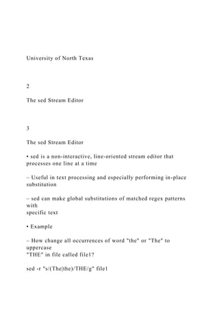 University of North Texas
2
The sed Stream Editor
3
The sed Stream Editor
• sed is a non-interactive, line-oriented stream editor that
processes one line at a time
– Useful in text processing and especially performing in-place
substitution
– sed can make global substitutions of matched regex patterns
with
specific text
• Example
– How change all occurrences of word "the" or "The" to
uppercase
"THE" in file called file1?
sed -r "s/(The|the)/THE/g" file1
 