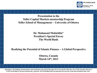 Presentation to the
Telfer Capital Markets mentorship Program
Telfer School of Management - University of Ottawa
Dr. Mahmoud Mohieldin*
President’s Special Envoy
The World Bank
Realizing the Potential of Islamic Finance – A Global Perspective
Ottawa, Canada
March 14th, 2013
*Disclaimer: The findings, interpretations, and conclusions expressed in this paper do not necessarily reflect the views of the Executive Directors
of The World Bank or the governments they represent. The World Bank does not guarantee the accuracy of the data included in this work.
 