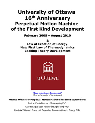 University of Ottawa
16th
Anniversary
Perpetual Motion Machine
of the First Kind Development
February 2008 – August 2010
&
Law of Creation of Energy
New First Law of Thermodynamics
Backing Theory Development
“Deus scientiarum Dominus est”
(God is the master of the sciences)
Ottawa University Perpetual Motion Machine Research Supervisors:
Emil M. Petriu Director of Engineering PhD.
Claude Laguë Dean Faculty of Engineering PhD.
Riadh W.Y.Habash Power Lab Supervisor Research Chair in Energy PhD.
 