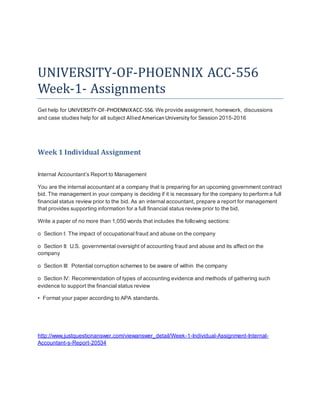 UNIVERSITY-OF-PHOENNIX ACC-556
Week-1- Assignments
Get help for UNIVERSITY-OF-PHOENNIXACC-556. We provide assignment, homework, discussions
and case studies help for all subject AlliedAmericanUniversity for Session 2015-2016
Week 1 Individual Assignment
Internal Accountant’s Report to Management
You are the internal accountant at a company that is preparing for an upcoming government contract
bid. The management in your company is deciding if it is necessary for the company to perform a full
financial status review prior to the bid. As an internal accountant, prepare a report for management
that provides supporting information for a full financial status review prior to the bid.
Write a paper of no more than 1,050 words that includes the following sections:
o Section I: The impact of occupational fraud and abuse on the company
o Section II: U.S. governmental oversight of accounting fraud and abuse and its affect on the
company
o Section III: Potential corruption schemes to be aware of within the company
o Section IV: Recommendation of types of accounting evidence and methods of gathering such
evidence to support the financial status review
• Format your paper according to APA standards.
http://www.justquestionanswer.com/viewanswer_detail/Week-1-Individual-Assignment-Internal-
Accountant-s-Report-20534
 