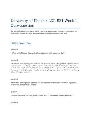 University-of-Phoenix LDR-531 Week-1-
Quiz-question
Get help for University-of-Phoenix LDR-531. We provide assignment, homework, discussions and
case studies help for all subject AlliedAmericanUniversity for Session 2015-2016
LDR 531 Week 1 Quiz
question 1
• Which of the following statements is true regarding a merit-based pay plan?
question 2
Adam Sears is an assembly-line employee with Swenson Motors. Though Adam is popular among
his supervisors and colleagues, Adam experiences low morale and lack of motivation. He feels
frustrated that his job is restricted to fixing nuts and bolts on the car parts. He fears that he has no
chances of advancing in his career as he cannot completely assemble a car. Which of the following
is true with regard to Adam?
question 3
Which of the following refers to bottom-line conclusions individuals have about their capabilities,
competence, and worth as a person?
question 4
With reference to the job characteristics model, which of the following defines skill variety?
question 5
 