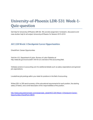 University-of-Phoenix LDR-531 Week-1-
Quiz-question
Get help for University-of-Phoenix LDR-531. We provide assignment, homework, discussions and
case studies help for all subject University-of-Phoenix for Session 2015-2016
ACC 220 Week 1 Checkpoint Career Opportunities
CheckPoint: Career Opportunities
Visit the U.S. Department of Labor, Bureau of Labor Statistics at
http://www.bls.gov/oco/ocos001.htm for an overview of the accounting field.
Visitwww.careers-in-accounting.com for additional details such as salary expectations and general
job expectations.
Locatethree job postings within your state for positions in the field of accounting.
Writea 200- to 300-word summary of the educational requirements for each position, the starting
salary (if listed), and a brief description of the responsibilities of the position.
http://www.justquestionanswer.com/viewanswer_detail/ACC-220-Week-1-Checkpoint-Career-
Opportunities-CheckPoint-39615
 