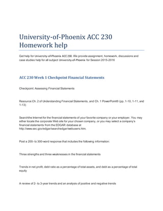 University-of-Phoenix ACC 230
Homework help
Get help for University-of-Phoenix ACC230. We provide assignment, homework, discussions and
case studies help for all subject University-of-Phoenix for Session 2015-2016
ACC 230 Week 1 Checkpoint Financial Statements
Checkpoint: Assessing Financial Statements
Resource:Ch. 2 of Understanding Financial Statements, and Ch. 1 PowerPoint® (pp. 1-10, 1-11, and
1-13)
Searchthe Internet for the financial statements of your favorite company or your employer. You may
either locate the corporate Web site for your chosen company, or you may select a company’s
financial statements from the EDGAR database at
http://www.sec.gov/edgar/searchedgar/webusers.htm.
Post a 200- to 300-word response that includes the following information:
Three strengths and three weaknesses in the financial statements
Trends in net profit, debt ratio as a percentage of total assets, and debt as a percentage of total
equity
A review of 2- to 3-year trends and an analysis of positive and negative trends
 