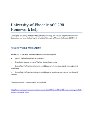 University-of-Phoenix ACC 290
Homework help
Get help for University-of-Phoenix ACC290 HomeworkHelp. We provide assignment, homework,
discussions and case studies help for all subject University-of-Phoenix for Session 2015-2016
ACC 290 WEEK 1 ASSIGNMENT
Write a 350- to 700-word summaryinwhichyoudo the following:
• Identifythe fourbasicfinancial statements.
• Describe the purpose of eachof the four financial statements.
• Discusshowthe financial statementswould be useful tointernaluserssuchasmanagersand
employees.
• Discusshowthe financial statementswouldbe useful toexternal userssuchasinvestorsand
creditors.
Format the summaryconsistentwithAPA guideline
http://www.justquestionanswer.com/viewanswer_detail/Write-a-350-to-700-word-summary-in-which-
you-do-the-followi-16706
 