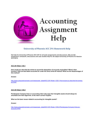 University of Phoenix ACC 291 Homework Help
Get help for University of Phoenix ACC 291 for all week assignments and discussions. We provide
assignment, homework, discussions and case studies help for all subject University of Phoenix for Session
2015-2016.
ACC 291 Week 1 DQ 1
How would you describe the entries to record the disposition of accounts receivables? What is their
function? How are bad debts accounted for under the direct write-off method? What are the disadvantages of
this method?
Answer:
http://www.justquestionanswer.com/viewanswer_detail/ACC-291-Week-1-DQ-1-How-would-you-describe-the-entries-
to-27447
ACC 291 Week 1 DQ 2
Pendergrass Company hires an accounting intern who says that intangible assets should always be
amortized over their legal lives. Is the intern correct? Explain.
What are the basic issues related to accounting for intangible assets?
Answer:
http://www.justquestionanswer.com/viewanswer_detail/ACC-291-Week-1-DQ-2-Pendergrass-Company-hires-an-
accounti-27457
 