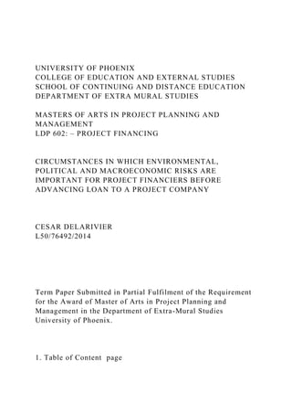 UNIVERSITY OF PHOENIX
COLLEGE OF EDUCATION AND EXTERNAL STUDIES
SCHOOL OF CONTINUING AND DISTANCE EDUCATION
DEPARTMENT OF EXTRA MURAL STUDIES
MASTERS OF ARTS IN PROJECT PLANNING AND
MANAGEMENT
LDP 602: – PROJECT FINANCING
CIRCUMSTANCES IN WHICH ENVIRONMENTAL,
POLITICAL AND MACROECONOMIC RISKS ARE
IMPORTANT FOR PROJECT FINANCIERS BEFORE
ADVANCING LOAN TO A PROJECT COMPANY
CESAR DELARIVIER
L50/76492/2014
Term Paper Submitted in Partial Fulfilment of the Requirement
for the Award of Master of Arts in Project Planning and
Management in the Department of Extra-Mural Studies
University of Phoenix.
1. Table of Content page
 