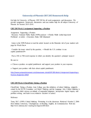 University of Phoenix CRT 205 Homework Help
Get help for University of Phoenix CRT 205 for all week assignments and discussions. We
provide assignment, homework, discussions and case studies help for all subject University of
Phoenix for Session 2015-2016.
CRT 205 Week 1 Assignment Supporting a Position
Assignment: Supporting a Position
Resource: National Public Radio (NPR) podcast: ―Florida Mulls Lethal-Injection
Problems‖ or article ―Execution Rules Still Inhumane‖
Listen to the NPR Podcast or read the article located on the Materials tab of your student web
page for Week One.
Consider the issues raised by the question, ―Should the U.S. continue to use
capital punishment?
Post a 350- to 700-word response in which you identify the question’s principal issues.
Be sure to:
o Choose a position on capital punishment and support your position in your response.
o Support your position with facts about capital punishment.
http://www.justquestionanswer.com/viewanswer_detail/CRT-205-Week-1-Assignment-Supporting-a-
Position-Assignmen-33419
CRT 205 Week 1 CheckPoint Taking a Position
CheckPoint: Taking a Position Axia College uses this definition of critical thinking, originally
coined by the NCTE Committee on Critical Thinking and the Language Arts: Critical thinking is
―a process which stresses an attitude of suspended judgment, incorporates logical inquiry and
problem solving, and leads to an evaluative decision or action.‖
Reference
Tama, M.C. (1989). Critical thinking: Promoting it in the classroom. Retrieved October 2, 2006
from Indiana University, Clearinghouse on Reading, English, & Communication Web site:
http://www.indiana.edu/~reading/ieo/digests/d40.html
 