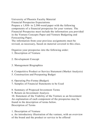 University of Phoenix Faculty Material
Financial Prospectus Expectations
Prepare a 1,950- to 2,500-word paper with the following
components of a financial prospectus for your venture. The
Financial Prospectus must include the information you provided
in the Venture Concepts Paper and Venture Budgeting and
Forecasting Paper.
The information from your previous assignments must be
revised, as necessary, based on material covered in this class.
Organize your prospectus into the following order:
1. Description of Venture
2. Development Concept
3. Management Biographies
4. Competitive Product or Service Statement (Market Analysis)
5. Construction and Preopening Budget
6. Operating Pro-Forma (Budget)
7. Samples of Financial Statements to be Used
8. Summary of Proposed Investment Terms
9. Return on Investment Analysis
10. Statement of the Viability of the Venture as an Investment
An explanation of each component of the prospectus may be
found in the description of terms below.
Description of Terms
1. Description of Venture
a. An introductory illustration of the venture, with an overview
of the brand and the product or service to be offered
 