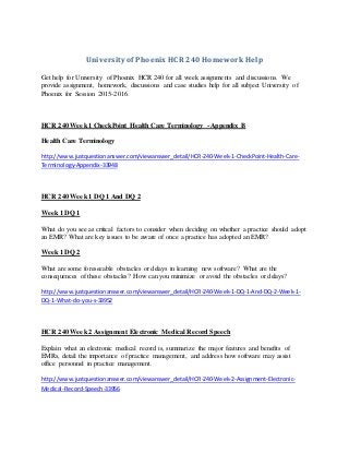 University of Phoenix HCR 240 Homework Help
Get help for University of Phoenix HCR 240 for all week assignments and discussions. We
provide assignment, homework, discussions and case studies help for all subject University of
Phoenix for Session 2015-2016.
HCR 240 Week 1 CheckPoint Health Care Terminology - Appendix B
Health Care Terminology
http://www.justquestionanswer.com/viewanswer_detail/HCR-240-Week-1-CheckPoint-Health-Care-
Terminology-Appendix-33948
HCR 240 Week 1 DQ 1 And DQ 2
Week 1 DQ 1
What do you see as critical factors to consider when deciding on whether a practice should adopt
an EMR? What are key issues to be aware of once a practice has adopted an EMR?
Week 1 DQ 2
What are some foreseeable obstacles or delays in learning new software? What are the
consequences of these obstacles? How can you minimize or avoid the obstacles or delays?
http://www.justquestionanswer.com/viewanswer_detail/HCR-240-Week-1-DQ-1-And-DQ-2-Week-1-
DQ-1-What-do-you-s-33952
HCR 240 Week 2 Assignment Electronic Medical Record Speech
Explain what an electronic medical record is, summarize the major features and benefits of
EMRs, detail the importance of practice management, and address how software may assist
office personnel in practice management.
http://www.justquestionanswer.com/viewanswer_detail/HCR-240-Week-2-Assignment-Electronic-
Medical-Record-Speech-33956
 