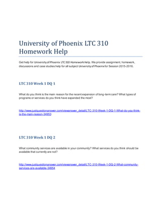 University of Phoenix LTC 310
Homework Help
Get help for Universityof Phoenix LTC310 HomeworkHelp. We provide assignment, homework,
discussions and case studies help for all subject Universityof Phoenixfor Session 2015-2016.
LTC 310 Week 1 DQ 1
What do you think is the main reason for the recent expansion of long-term care? What types of
programs or services do you think have expanded the most?
http://www.justquestionanswer.com/viewanswer_detail/LTC-310-Week-1-DQ-1-What-do-you-think-
is-the-main-reason-34953
LTC 310 Week 1 DQ 2
What community services are available in your community? What services do you think should be
available that currently are not?
http://www.justquestionanswer.com/viewanswer_detail/LTC-310-Week-1-DQ-2-What-community-
services-are-available-34954
 