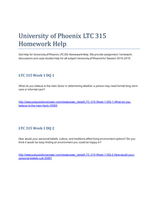 University of Phoenix LTC 315
Homework Help
Get help for Universityof Phoenix LTC315 HomeworkHelp. We provide assignment, homework,
discussions and case studies help for all subject Universityof Phoenixfor Session 2015-2016.
LTC 315 Week 1 DQ 1
What do you believe is the main factor in determining whether a person may need formal long-term
care or informal care?
http://www.justquestionanswer.com/viewanswer_detail/LTC-315-Week-1-DQ-1-What-do-you-
believe-is-the-main-facto-35005
LTC 315 Week 1 DQ 2
How would your personal beliefs, culture, and traditions affect living environment options? Do you
think it would be easy finding an environment you could be happy in?
http://www.justquestionanswer.com/viewanswer_detail/LTC-315-Week-1-DQ-2-How-would-your-
personal-beliefs-cult-35007
 