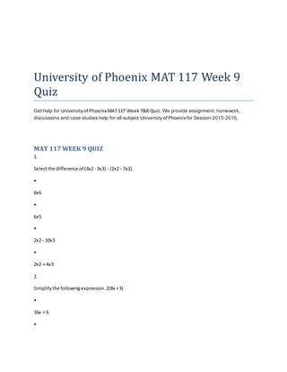 University of Phoenix MAT 117 Week 9
Quiz
Get help for Universityof PhoenixMAT117 Week 7&8 Quiz. We provide assignment, homework,
discussions and case studies help for all subject Universityof Phoenixfor Session 2015-2016.
MAT 117 WEEK 9 QUIZ
1.
Selectthe difference of (4x2- 3x3) - (2x2 - 7x3).
•
6x6
•
6x5
•
2x2 - 10x3
•
2x2 + 4x3
2.
Simplifythe followingexpression.2(8x +3)
•
16x + 6
•
 